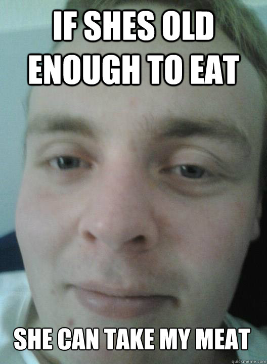 if shes old enough to eat she can take my meat  