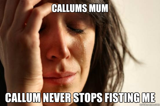 callums mum callum never stops fisting me  First World Problems