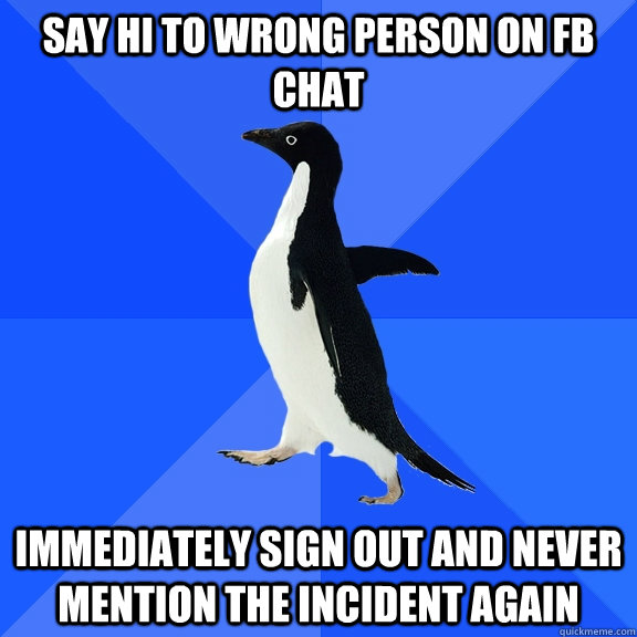 Say hi to wrong person on fb chat immediately sign out and never mention the incident again  Socially Awkward Penguin