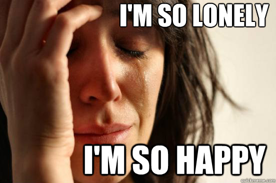 I'm so lonely I'm so happy  First World Problems