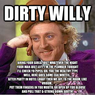 Dirty willy Bring your girls, just whatever the night
Your man just left, I'm the plumber tonight
I'll check yo pipes, oh, you the healthy type
Well, here goes some egg whites...
After party in hotel lobby Then we off to the room, like vroom...
Put them f  Condescending Wonka