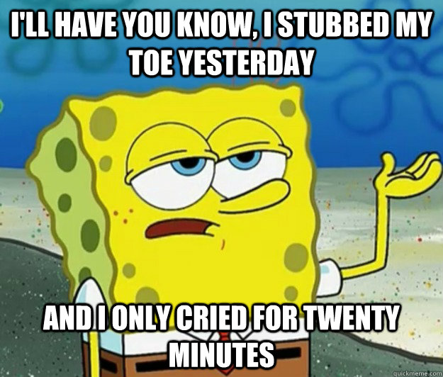 I'll have you know, I stubbed my toe yesterday And I only cried for Twenty minutes  Tough Spongebob