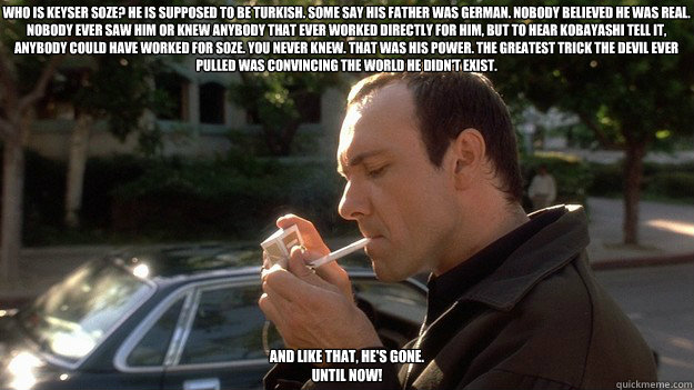 Who is Keyser Soze? He is supposed to be Turkish. Some say his father was German. Nobody believed he was real. Nobody ever saw him or knew anybody that ever worked directly for him, but to hear Kobayashi tell it, anybody could have worked for Soze. You ne  
