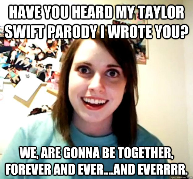 Have you heard my Taylor Swift Parody I wrote you? We, are gonna be together, forever and ever....AND EVERRRR.  Overly Attached Girlfriend