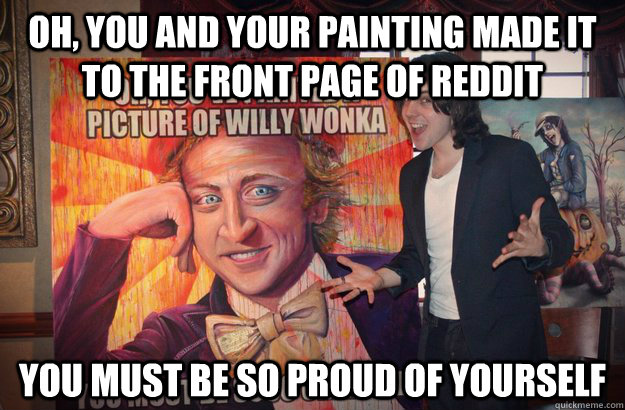 Oh, you and your painting made it to the front page of reddit You must be so proud of yourself  