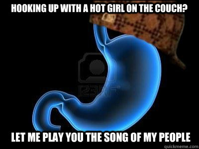 hooking up with a hot girl on the couch? Let me play you the song of my people  Scumbag Stomach