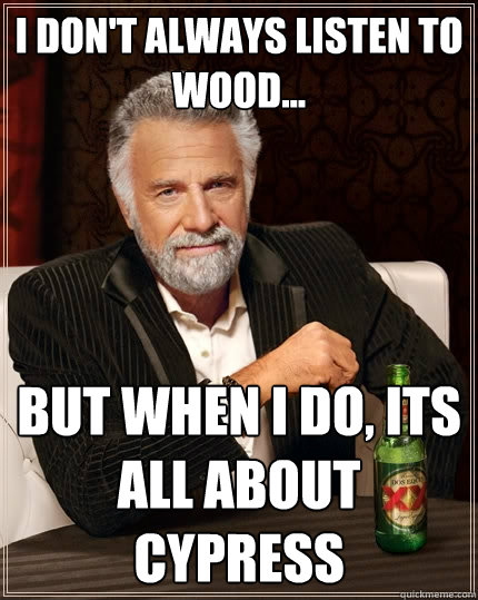 I don't always listen to wood... But when I do, its all about cypress  The Most Interesting Man In The World