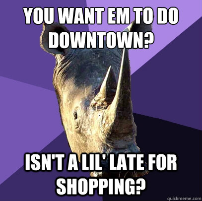 You want em to do downtown? isn't a lil' late for shopping?  Sexually Oblivious Rhino