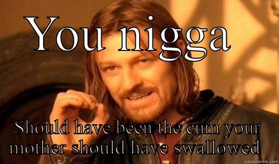 Fuck off - YOU NIGGA  SHOULD HAVE BEEN THE CUM YOUR MOTHER SHOULD HAVE SWALLOWED  Boromir