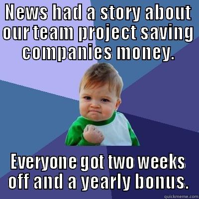 NEWS HAD A STORY ABOUT OUR TEAM PROJECT SAVING COMPANIES MONEY. EVERYONE GOT TWO WEEKS OFF AND A YEARLY BONUS. Success Kid