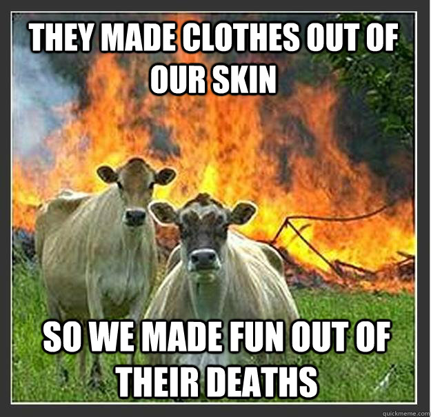 They made clothes out of our skin so we made fun out of their deaths  Evil cows
