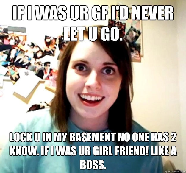 if i was ur gf i'd never let u go. lock u in my basement no one has 2 know. if i was ur girl friend! like a boss.  Overly Attached Girlfriend