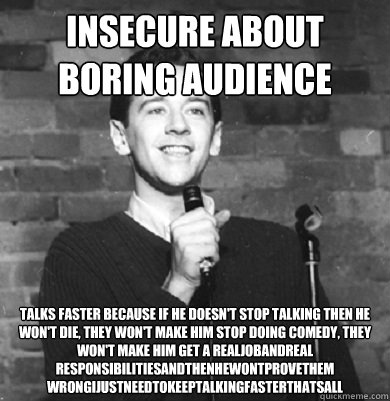 insecure about boring audience talks faster because if he doesn't stop talking then he won't die, they won't make him stop doing comedy, they won't make him get a realjobandreal
responsibilitiesandthenhewontprovethem
wrongijustneedtokeeptalkingfasterthats  Comedy Enthusiast