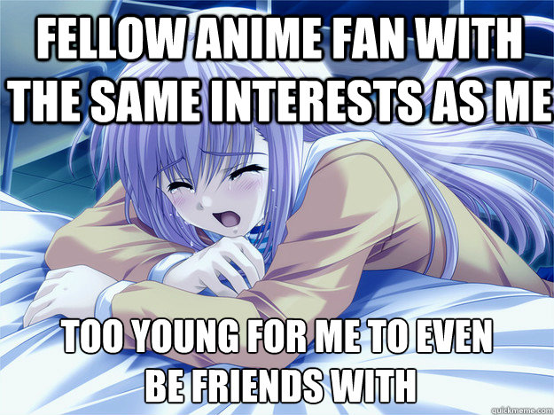 fellow anime fan with the same interests as me too young for me to even
 be friends with  Anime world problems