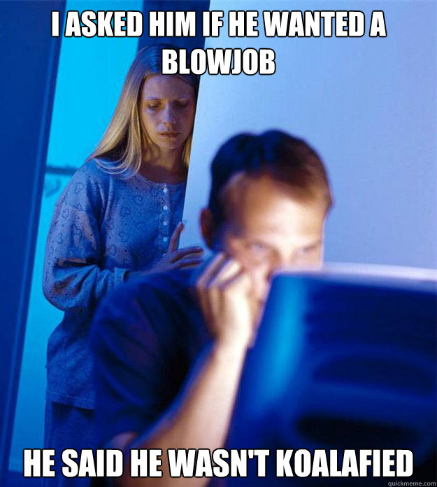 I asked him if he wanted a blowjob he said he wasn't koalafied  Redditors Wife