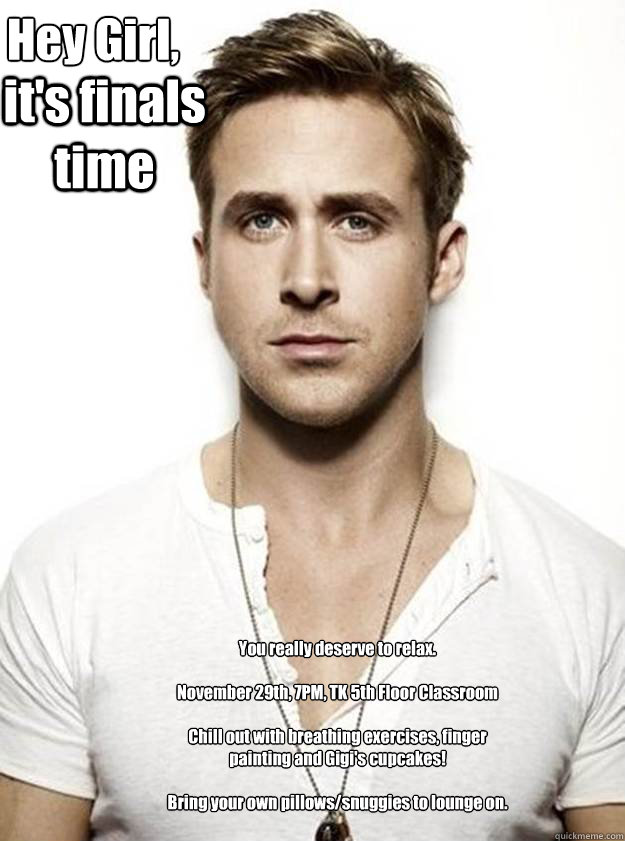 Hey Girl,

 it's finals time You really deserve to relax.

November 29th, 7PM, TK 5th Floor Classroom

Chill out with breathing exercises, finger painting and Gigi's cupcakes!

Bring your own pillows/snuggies to lounge on.   