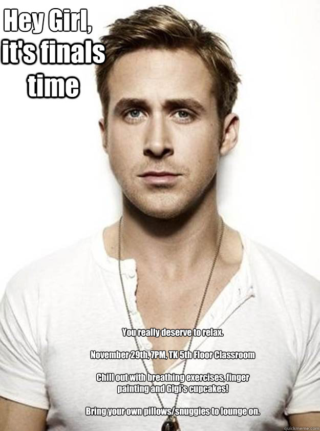 Hey Girl,

 it's finals time You really deserve to relax.

November 29th, 7PM, TK 5th Floor Classroom

Chill out with breathing exercises, finger painting and Gigi's cupcakes!

Bring your own pillows/snuggies to lounge on.  - Hey Girl,

 it's finals time You really deserve to relax.

November 29th, 7PM, TK 5th Floor Classroom

Chill out with breathing exercises, finger painting and Gigi's cupcakes!

Bring your own pillows/snuggies to lounge on.   Ryan Gosling Hey Girl