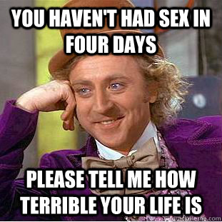 You haven't had sex in four days please tell me how terrible your life is  Condescending Wonka