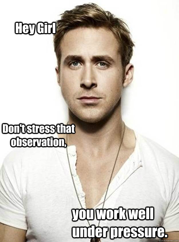 Hey Girl Don't stress that observation, you work well under pressure.    Ryan Gosling Hey Girl