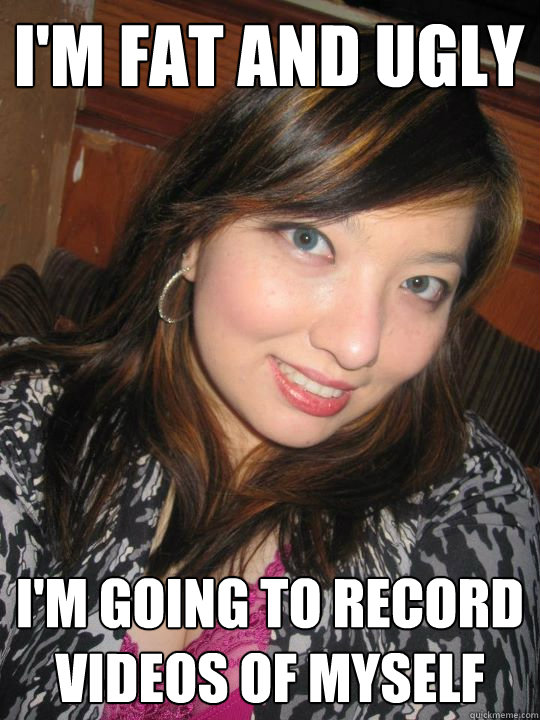 I'M FAT AND UGLY I'm going to record videos of myself  