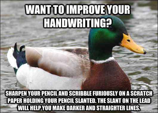 Want to improve your handwriting? Sharpen your pencil and scribble furiously on a scratch paper holding your pencil slanted. The slant on the lead will help you make darker and straighter lines.  Actual Advice Mallard