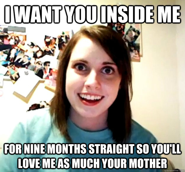 I want you inside me for nine months straight so you'll love me as much your mother  Overly Attached Girlfriend