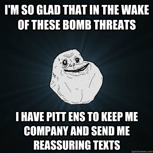 I'm so glad that in the wake of these bomb threats I have Pitt ENS to keep me company and send me reassuring texts  Forever Alone