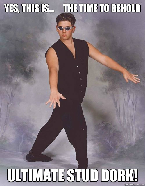 Yes, This is...     The Time To Behold  Ultimate Stud Dork!  Ultimate Stud Dork