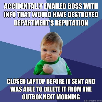 accidentally emailed boss with info that would have destroyed department's reputation closed laptop before it sent and was able to delete it from the outbox next morning - accidentally emailed boss with info that would have destroyed department's reputation closed laptop before it sent and was able to delete it from the outbox next morning  Success Kid