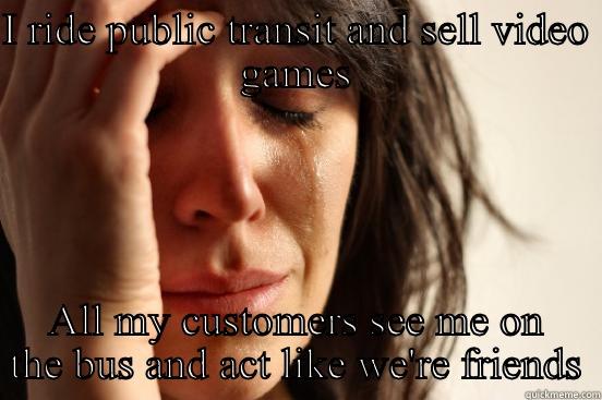 I RIDE PUBLIC TRANSIT AND SELL VIDEO GAMES ALL MY CUSTOMERS SEE ME ON THE BUS AND ACT LIKE WE'RE FRIENDS First World Problems