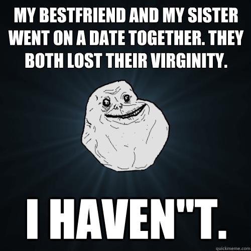 My bestfriend and my sister went on a date together. They both lost their virginity. I haven''t.  Forever Alone