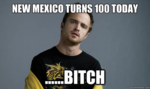 New Mexico turns 100 today ......bitch - New Mexico turns 100 today ......bitch  Jesse Pinkman Loves the word Bitch