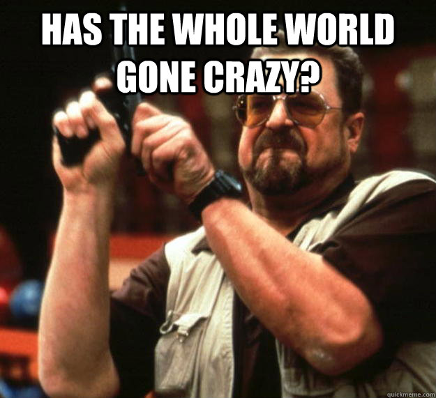 Has the whole world gone crazy?  - Has the whole world gone crazy?   Angry Walter