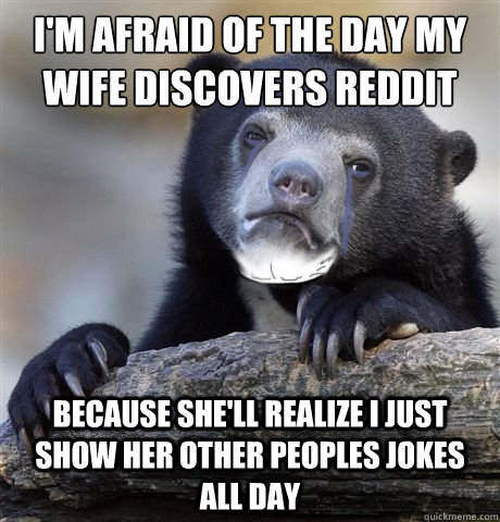 I'm afraid of the day my wife discovers Reddit Because she'll realize I just show her other peoples jokes all day  