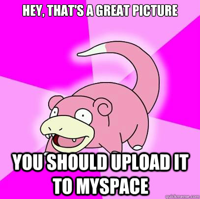 Hey, that's a great picture you should upload it to myspace  Slowpoke