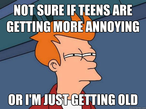 Not sure if teens are getting more annoying Or i'm just getting old  