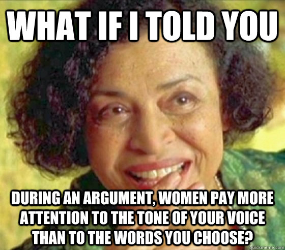 What if i told you during an argument, women pay more attention to the tone of your voice than to the words you choose?  Matrix Oracle