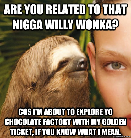 ARE YOU RELATED TO THAT NIGGA WILLY WONKA? COS I'M ABOUT TO EXPLORE YO CHOCOLATE FACTORY WITH MY GOLDEN TICKET, IF YOU KNOW WHAT I MEAN.  rape sloth
