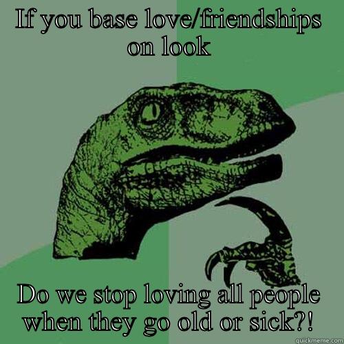 IF YOU BASE LOVE/FRIENDSHIPS ON LOOK DO WE STOP LOVING ALL PEOPLE WHEN THEY GO OLD OR SICK?! Philosoraptor