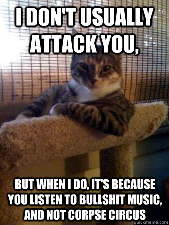 I don't usually attack you, but when I do, it's because you listen to bullshit music, and not corpse circus  The Most Interesting Cat in the World