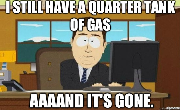 I still have a quarter tank of gas Aaaand it's gone.  aaaand its gone