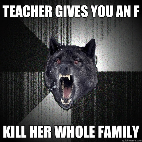 teacher gives you an f kill her whole family  Insanity Wolf