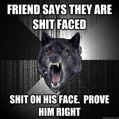 friend says they are shit faced shit on his face.  prove him right  Insanity Wolf