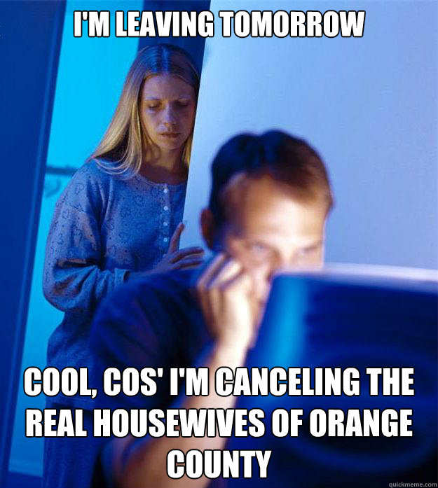 I'm leaving tomorrow Cool, cos' I'm canceling the Real Housewives of Orange County - I'm leaving tomorrow Cool, cos' I'm canceling the Real Housewives of Orange County  Redditors Wife