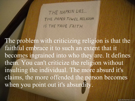 The problem with criticizing religion is that the faithful embrace it to such an extent that it becomes ingrained into who they are. It defines them. You can't criticize the religion without insulting the individual. The more absurd it's claims, the more  - The problem with criticizing religion is that the faithful embrace it to such an extent that it becomes ingrained into who they are. It defines them. You can't criticize the religion without insulting the individual. The more absurd it's claims, the more   paper towel religion