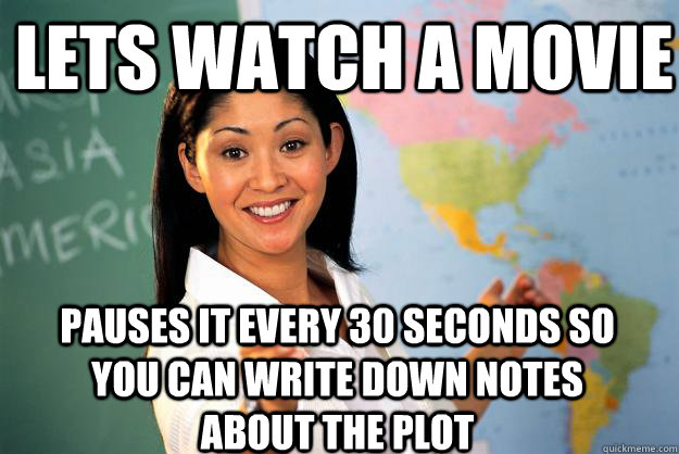 Lets watch a movie  Pauses it every 30 seconds so you can write down notes about the plot   Unhelpful High School Teacher
