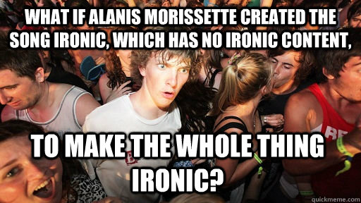 What if ALANIS MORISSETTE created the song Ironic, which has no ironic content, To make the whole thing ironic? - What if ALANIS MORISSETTE created the song Ironic, which has no ironic content, To make the whole thing ironic?  Sudden Clarity Clarence