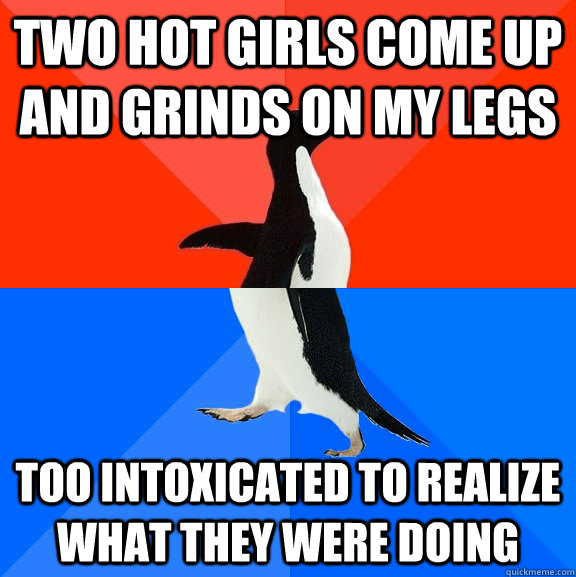 Two hot girls come up and grinds on my legs Too intoxicated to realize what they were doing  Socially Awesome Awkward Penguin