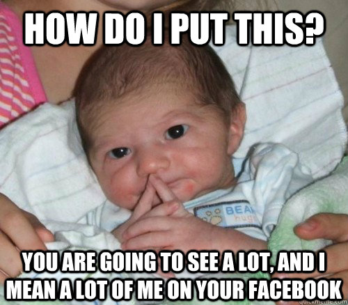 How do i put this? You are going to see a lot, and i mean a lot of me on your facebook  How do i put this Baby