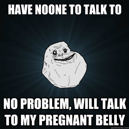 HAVE NOONE TO TALK TO NO PROBLEM, WILL TALK TO MY PREGNANT BELLY  Forever Alone